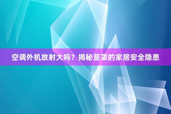 空调外机放射大吗？揭秘笼罩的家居安全隐患